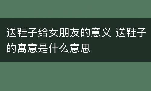 送鞋子给女朋友的意义 送鞋子的寓意是什么意思