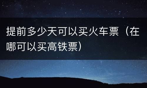提前多少天可以买火车票（在哪可以买高铁票）