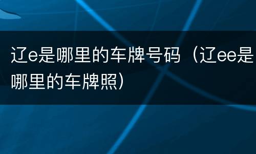 辽e是哪里的车牌号码（辽ee是哪里的车牌照）