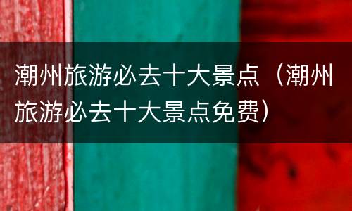 潮州旅游必去十大景点（潮州旅游必去十大景点免费）