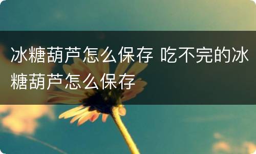 冰糖葫芦怎么保存 吃不完的冰糖葫芦怎么保存