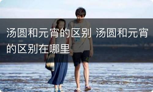 汤圆和元宵的区别 汤圆和元宵的区别在哪里