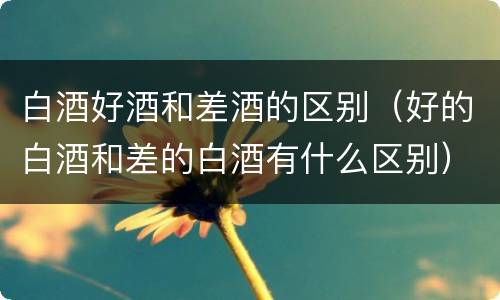 白酒好酒和差酒的区别（好的白酒和差的白酒有什么区别）
