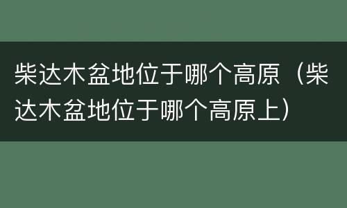 柴达木盆地位于哪个高原（柴达木盆地位于哪个高原上）