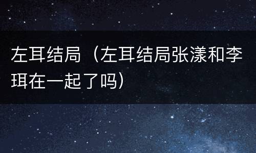 左耳结局（左耳结局张漾和李珥在一起了吗）