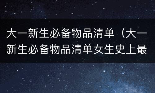 大一新生必备物品清单（大一新生必备物品清单女生史上最）