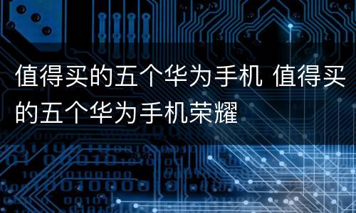 值得买的五个华为手机 值得买的五个华为手机荣耀