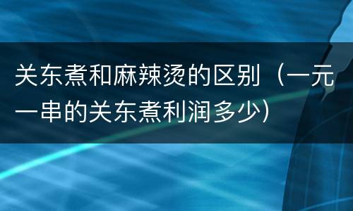 关东煮和麻辣烫的区别（一元一串的关东煮利润多少）