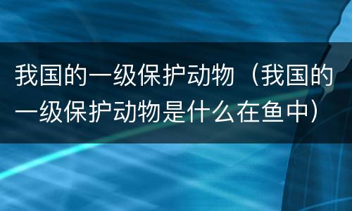 我国的一级保护动物（我国的一级保护动物是什么在鱼中）