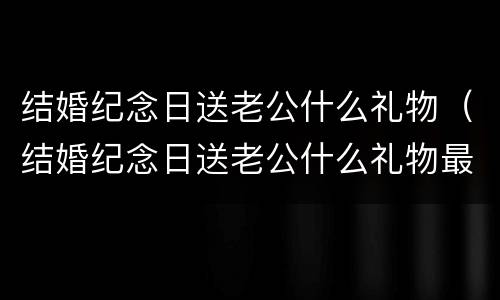 结婚纪念日送老公什么礼物（结婚纪念日送老公什么礼物最合适）