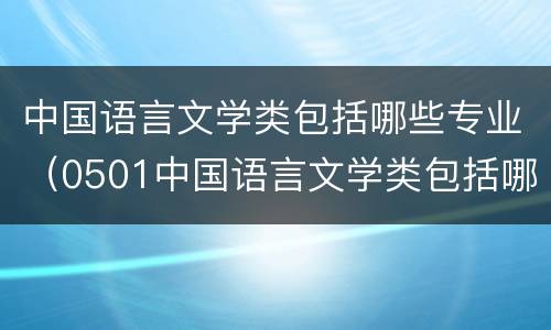 中国语言文学类包括哪些专业（0501中国语言文学类包括哪些专业）