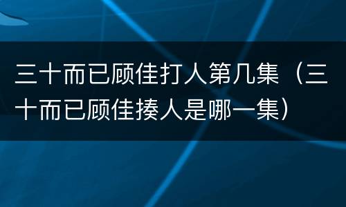 三十而已顾佳打人第几集（三十而已顾佳揍人是哪一集）