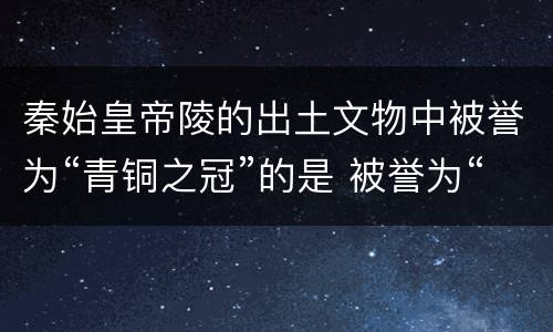 秦始皇帝陵的出土文物中被誉为“青铜之冠”的是 被誉为“青铜之冠”的是什么