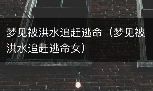 梦见被洪水追赶逃命（梦见被洪水追赶逃命女）