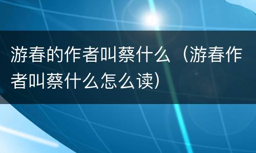 游春的作者叫蔡什么（游春作者叫蔡什么怎么读）