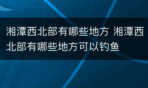 湘潭西北部有哪些地方 湘潭西北部有哪些地方可以钓鱼