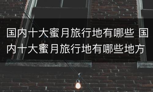 国内十大蜜月旅行地有哪些 国内十大蜜月旅行地有哪些地方