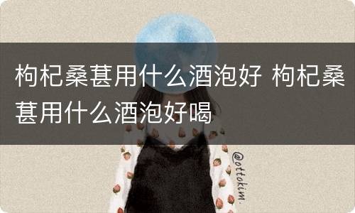 枸杞桑葚用什么酒泡好 枸杞桑葚用什么酒泡好喝