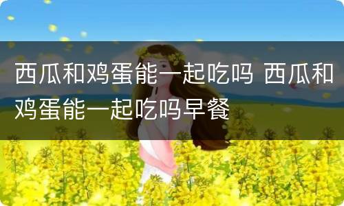 西瓜和鸡蛋能一起吃吗 西瓜和鸡蛋能一起吃吗早餐