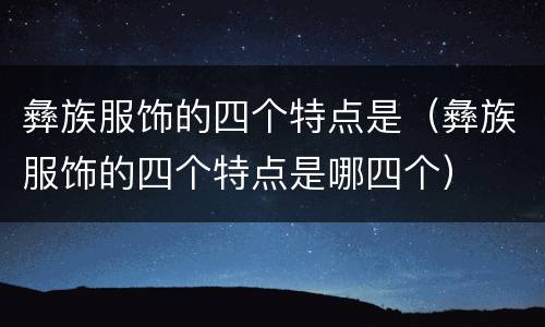 彝族服饰的四个特点是（彝族服饰的四个特点是哪四个）