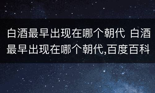 白酒最早出现在哪个朝代 白酒最早出现在哪个朝代,百度百科