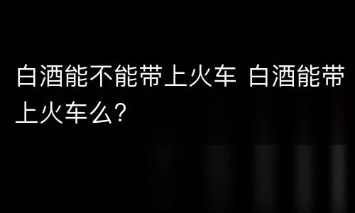 白酒能不能带上火车 白酒能带上火车么?