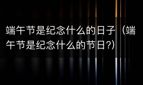 端午节是纪念什么的日子（端午节是纪念什么的节日?）