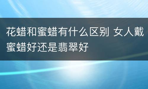 花蜡和蜜蜡有什么区别 女人戴蜜蜡好还是翡翠好