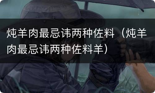 炖羊肉最忌讳两种佐料（炖羊肉最忌讳两种佐料羊）
