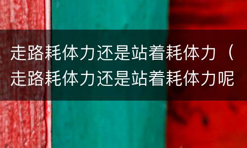 走路耗体力还是站着耗体力（走路耗体力还是站着耗体力呢）