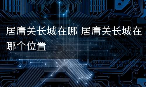 居庸关长城在哪 居庸关长城在哪个位置