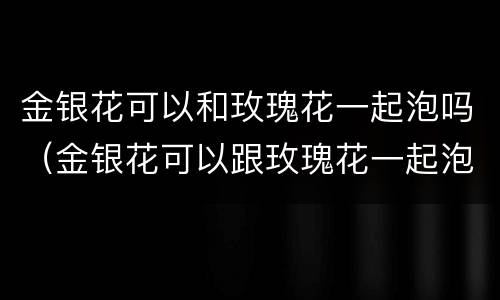 金银花可以和玫瑰花一起泡吗（金银花可以跟玫瑰花一起泡水喝吗）