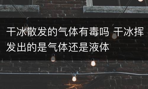 干冰散发的气体有毒吗 干冰挥发出的是气体还是液体