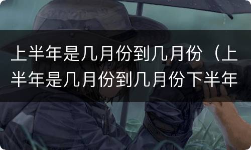 上半年是几月份到几月份（上半年是几月份到几月份下半年是几月份到几月份）