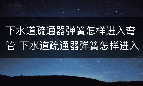 下水道疏通器弹簧怎样进入弯管 下水道疏通器弹簧怎样进入弯管内