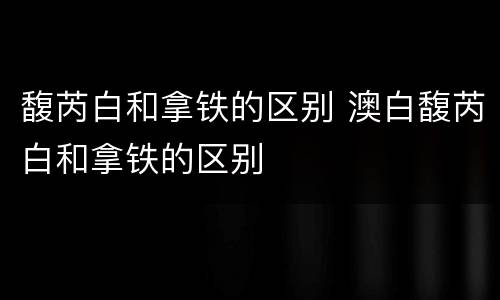 馥芮白和拿铁的区别 澳白馥芮白和拿铁的区别