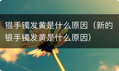 银手镯发黄是什么原因（新的银手镯发黄是什么原因）
