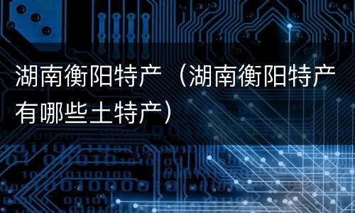 湖南衡阳特产（湖南衡阳特产有哪些土特产）
