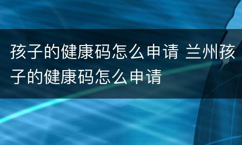 孩子的健康码怎么申请 兰州孩子的健康码怎么申请