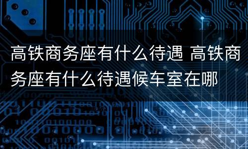 高铁商务座有什么待遇 高铁商务座有什么待遇候车室在哪