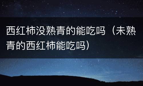 西红柿没熟青的能吃吗（未熟青的西红柿能吃吗）
