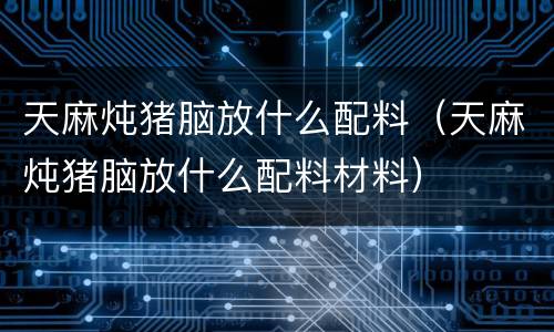 天麻炖猪脑放什么配料（天麻炖猪脑放什么配料材料）