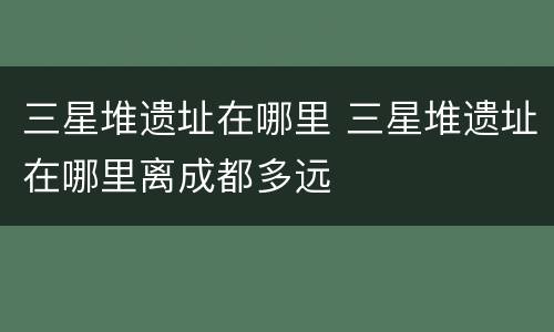 三星堆遗址在哪里 三星堆遗址在哪里离成都多远