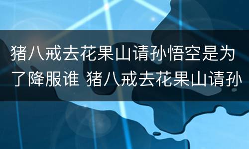 猪八戒去花果山请孙悟空是为了降服谁 猪八戒去花果山请孙悟空是降服谁