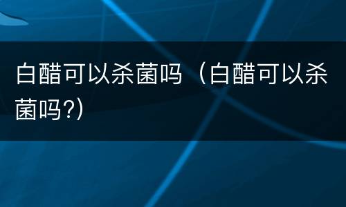 白醋可以杀菌吗（白醋可以杀菌吗?）