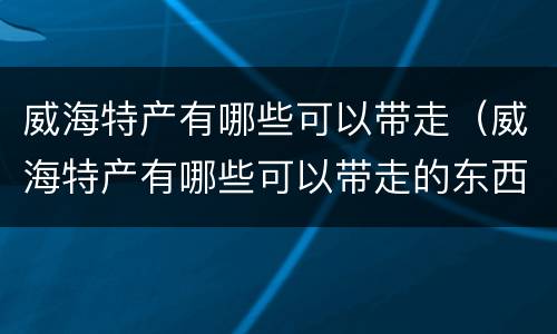 威海特产有哪些可以带走（威海特产有哪些可以带走的东西）