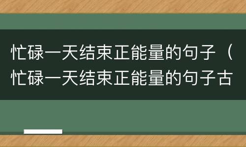 忙碌一天结束正能量的句子（忙碌一天结束正能量的句子古文）