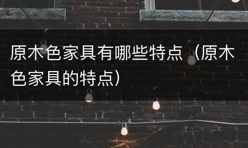 原木色家具有哪些特点（原木色家具的特点）