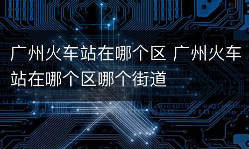 广州火车站在哪个区 广州火车站在哪个区哪个街道
