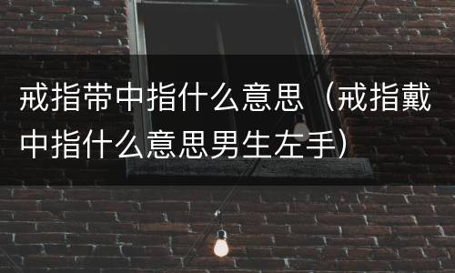 戒指带中指什么意思（戒指戴中指什么意思男生左手）